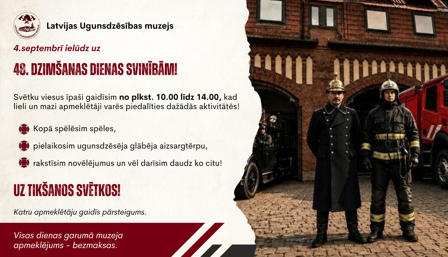 Labajā pusē divi ugunsdzēsēji glābēji formas tērpos. Kreisajā pusē teksts "Latvijas Ugunsdzēsības muzejs 4. septembrī ielūdz uz muzeja 48. dzimšanas dienas svinībām". Norādīts, ka viesi īpaši gaidīti no plkst. 10.00 līdz plkst. 14.00., norādīts arī, kādās aktivitātēs būs iespējams piedalīties un ka muzeja apmeklējums ir bez maksas, ka arī katru apmeklētāju gaida pārsteigums.